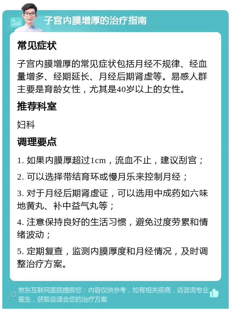 子宫内膜增厚的治疗指南 常见症状 子宫内膜增厚的常见症状包括月经不规律、经血量增多、经期延长、月经后期肾虚等。易感人群主要是育龄女性，尤其是40岁以上的女性。 推荐科室 妇科 调理要点 1. 如果内膜厚超过1cm，流血不止，建议刮宫； 2. 可以选择带结育环或慢月乐来控制月经； 3. 对于月经后期肾虚证，可以选用中成药如六味地黄丸、补中益气丸等； 4. 注意保持良好的生活习惯，避免过度劳累和情绪波动； 5. 定期复查，监测内膜厚度和月经情况，及时调整治疗方案。