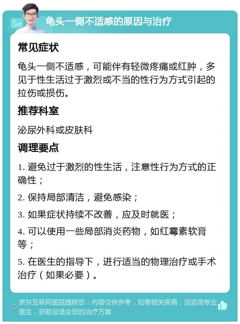 龟头一侧不适感的原因与治疗 常见症状 龟头一侧不适感，可能伴有轻微疼痛或红肿，多见于性生活过于激烈或不当的性行为方式引起的拉伤或损伤。 推荐科室 泌尿外科或皮肤科 调理要点 1. 避免过于激烈的性生活，注意性行为方式的正确性； 2. 保持局部清洁，避免感染； 3. 如果症状持续不改善，应及时就医； 4. 可以使用一些局部消炎药物，如红霉素软膏等； 5. 在医生的指导下，进行适当的物理治疗或手术治疗（如果必要）。