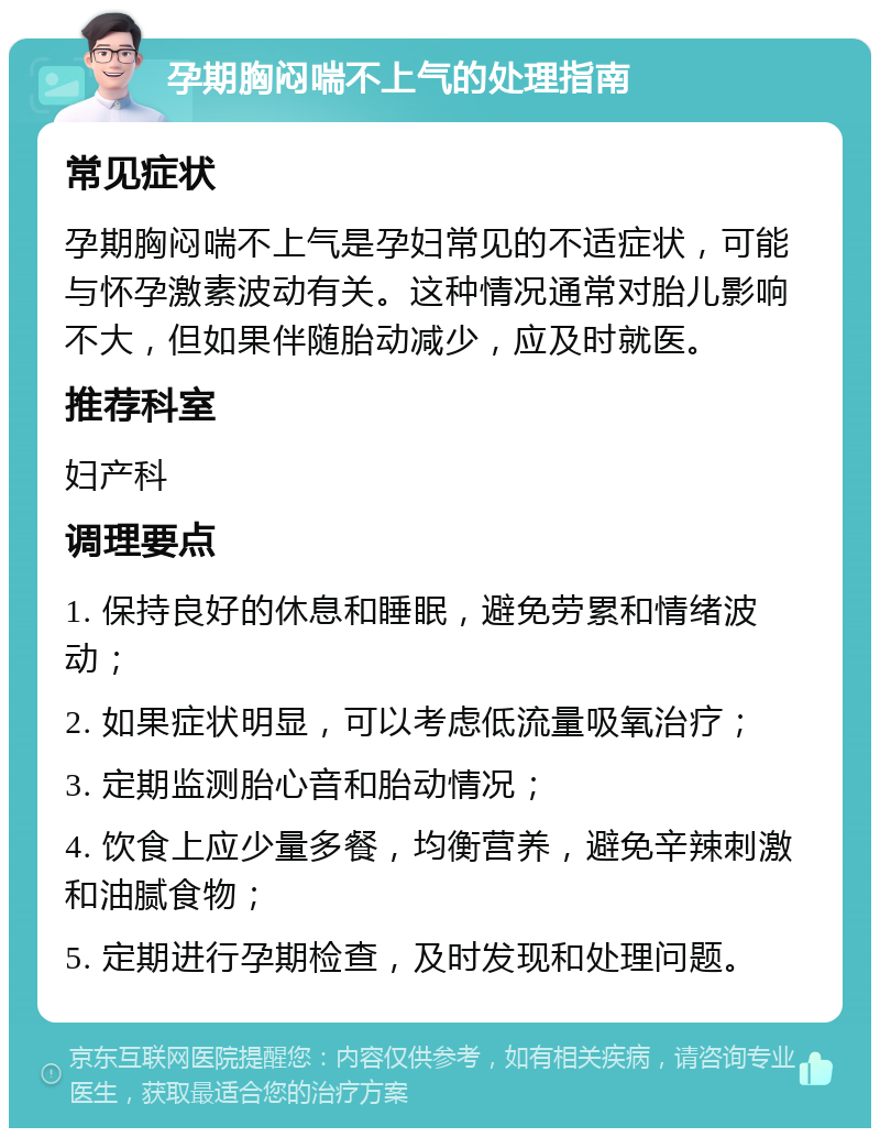 孕期胸闷喘不上气的处理指南 常见症状 孕期胸闷喘不上气是孕妇常见的不适症状，可能与怀孕激素波动有关。这种情况通常对胎儿影响不大，但如果伴随胎动减少，应及时就医。 推荐科室 妇产科 调理要点 1. 保持良好的休息和睡眠，避免劳累和情绪波动； 2. 如果症状明显，可以考虑低流量吸氧治疗； 3. 定期监测胎心音和胎动情况； 4. 饮食上应少量多餐，均衡营养，避免辛辣刺激和油腻食物； 5. 定期进行孕期检查，及时发现和处理问题。