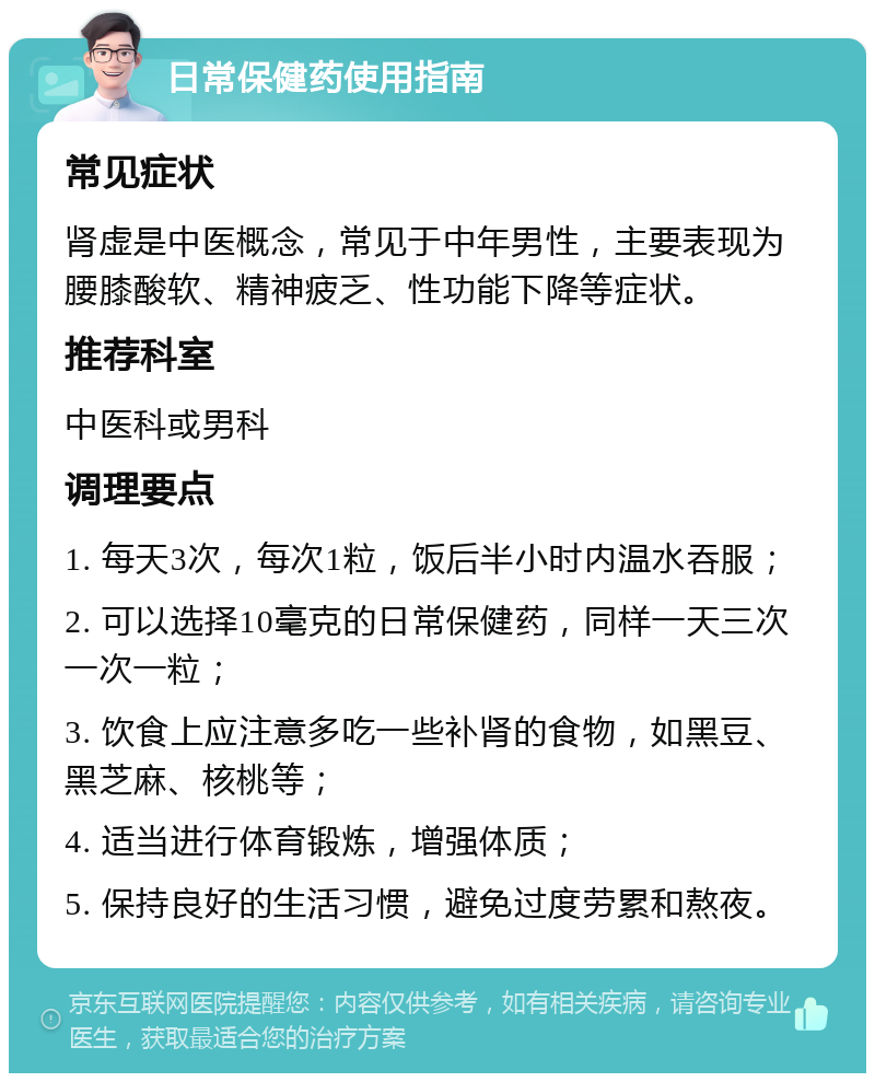 日常保健药使用指南 常见症状 肾虚是中医概念，常见于中年男性，主要表现为腰膝酸软、精神疲乏、性功能下降等症状。 推荐科室 中医科或男科 调理要点 1. 每天3次，每次1粒，饭后半小时内温水吞服； 2. 可以选择10毫克的日常保健药，同样一天三次一次一粒； 3. 饮食上应注意多吃一些补肾的食物，如黑豆、黑芝麻、核桃等； 4. 适当进行体育锻炼，增强体质； 5. 保持良好的生活习惯，避免过度劳累和熬夜。