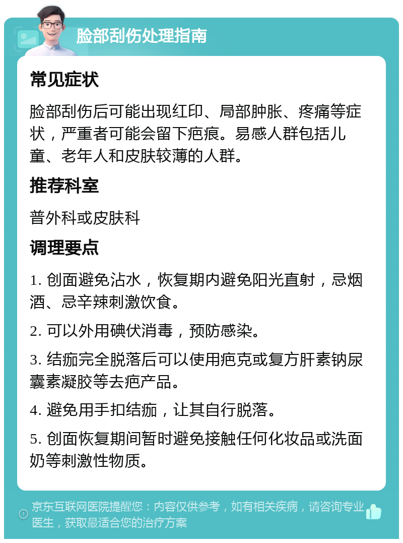 脸部刮伤处理指南 常见症状 脸部刮伤后可能出现红印、局部肿胀、疼痛等症状，严重者可能会留下疤痕。易感人群包括儿童、老年人和皮肤较薄的人群。 推荐科室 普外科或皮肤科 调理要点 1. 创面避免沾水，恢复期内避免阳光直射，忌烟酒、忌辛辣刺激饮食。 2. 可以外用碘伏消毒，预防感染。 3. 结痂完全脱落后可以使用疤克或复方肝素钠尿囊素凝胶等去疤产品。 4. 避免用手扣结痂，让其自行脱落。 5. 创面恢复期间暂时避免接触任何化妆品或洗面奶等刺激性物质。