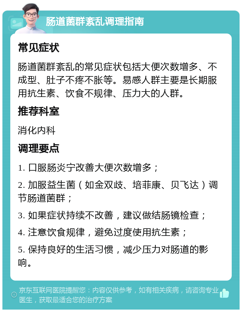 肠道菌群紊乱调理指南 常见症状 肠道菌群紊乱的常见症状包括大便次数增多、不成型、肚子不疼不胀等。易感人群主要是长期服用抗生素、饮食不规律、压力大的人群。 推荐科室 消化内科 调理要点 1. 口服肠炎宁改善大便次数增多； 2. 加服益生菌（如金双歧、培菲康、贝飞达）调节肠道菌群； 3. 如果症状持续不改善，建议做结肠镜检查； 4. 注意饮食规律，避免过度使用抗生素； 5. 保持良好的生活习惯，减少压力对肠道的影响。