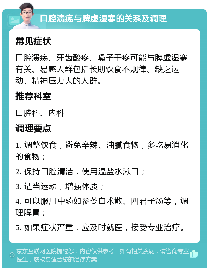 口腔溃疡与脾虚湿寒的关系及调理 常见症状 口腔溃疡、牙齿酸疼、嗓子干疼可能与脾虚湿寒有关。易感人群包括长期饮食不规律、缺乏运动、精神压力大的人群。 推荐科室 口腔科、内科 调理要点 1. 调整饮食，避免辛辣、油腻食物，多吃易消化的食物； 2. 保持口腔清洁，使用温盐水漱口； 3. 适当运动，增强体质； 4. 可以服用中药如参苓白术散、四君子汤等，调理脾胃； 5. 如果症状严重，应及时就医，接受专业治疗。