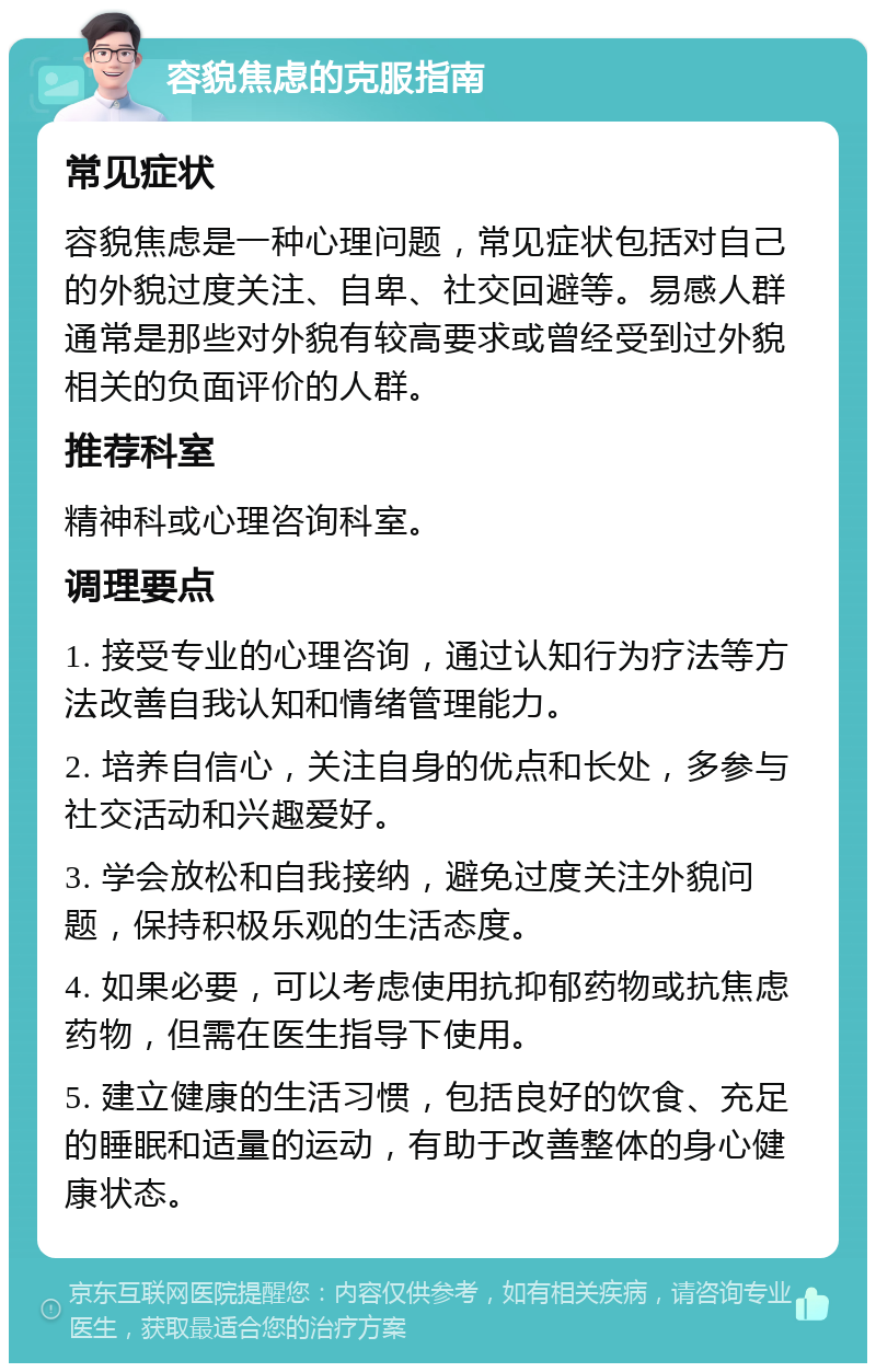 容貌焦虑的克服指南 常见症状 容貌焦虑是一种心理问题，常见症状包括对自己的外貌过度关注、自卑、社交回避等。易感人群通常是那些对外貌有较高要求或曾经受到过外貌相关的负面评价的人群。 推荐科室 精神科或心理咨询科室。 调理要点 1. 接受专业的心理咨询，通过认知行为疗法等方法改善自我认知和情绪管理能力。 2. 培养自信心，关注自身的优点和长处，多参与社交活动和兴趣爱好。 3. 学会放松和自我接纳，避免过度关注外貌问题，保持积极乐观的生活态度。 4. 如果必要，可以考虑使用抗抑郁药物或抗焦虑药物，但需在医生指导下使用。 5. 建立健康的生活习惯，包括良好的饮食、充足的睡眠和适量的运动，有助于改善整体的身心健康状态。