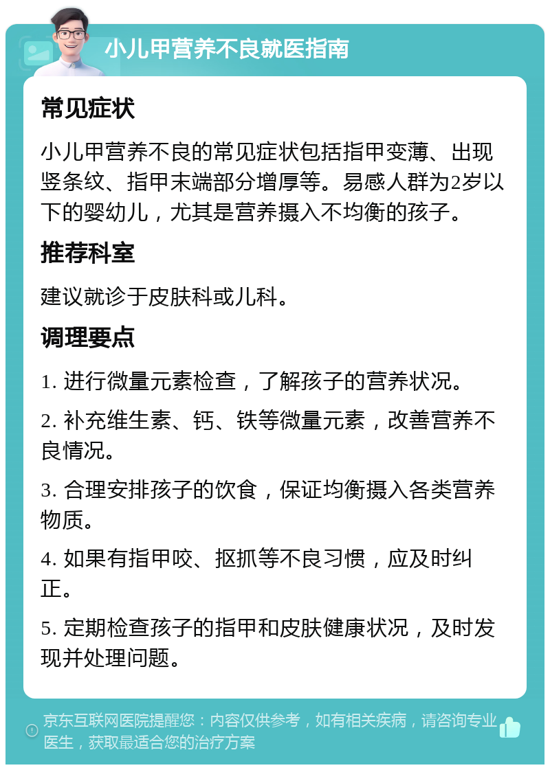 小儿甲营养不良就医指南 常见症状 小儿甲营养不良的常见症状包括指甲变薄、出现竖条纹、指甲末端部分增厚等。易感人群为2岁以下的婴幼儿，尤其是营养摄入不均衡的孩子。 推荐科室 建议就诊于皮肤科或儿科。 调理要点 1. 进行微量元素检查，了解孩子的营养状况。 2. 补充维生素、钙、铁等微量元素，改善营养不良情况。 3. 合理安排孩子的饮食，保证均衡摄入各类营养物质。 4. 如果有指甲咬、抠抓等不良习惯，应及时纠正。 5. 定期检查孩子的指甲和皮肤健康状况，及时发现并处理问题。