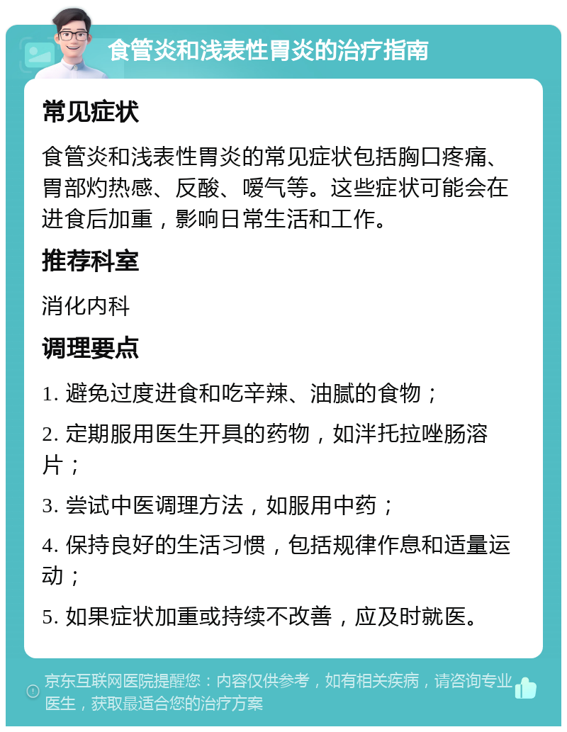 食管炎和浅表性胃炎的治疗指南 常见症状 食管炎和浅表性胃炎的常见症状包括胸口疼痛、胃部灼热感、反酸、嗳气等。这些症状可能会在进食后加重，影响日常生活和工作。 推荐科室 消化内科 调理要点 1. 避免过度进食和吃辛辣、油腻的食物； 2. 定期服用医生开具的药物，如泮托拉唑肠溶片； 3. 尝试中医调理方法，如服用中药； 4. 保持良好的生活习惯，包括规律作息和适量运动； 5. 如果症状加重或持续不改善，应及时就医。