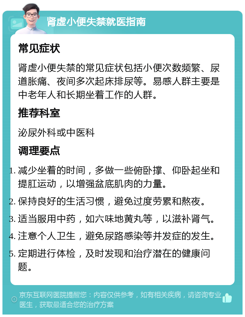 肾虚小便失禁就医指南 常见症状 肾虚小便失禁的常见症状包括小便次数频繁、尿道胀痛、夜间多次起床排尿等。易感人群主要是中老年人和长期坐着工作的人群。 推荐科室 泌尿外科或中医科 调理要点 减少坐着的时间，多做一些俯卧撑、仰卧起坐和提肛运动，以增强盆底肌肉的力量。 保持良好的生活习惯，避免过度劳累和熬夜。 适当服用中药，如六味地黄丸等，以滋补肾气。 注意个人卫生，避免尿路感染等并发症的发生。 定期进行体检，及时发现和治疗潜在的健康问题。