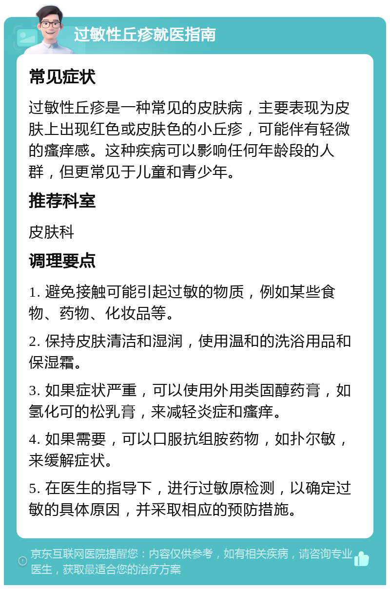 过敏性丘疹就医指南 常见症状 过敏性丘疹是一种常见的皮肤病，主要表现为皮肤上出现红色或皮肤色的小丘疹，可能伴有轻微的瘙痒感。这种疾病可以影响任何年龄段的人群，但更常见于儿童和青少年。 推荐科室 皮肤科 调理要点 1. 避免接触可能引起过敏的物质，例如某些食物、药物、化妆品等。 2. 保持皮肤清洁和湿润，使用温和的洗浴用品和保湿霜。 3. 如果症状严重，可以使用外用类固醇药膏，如氢化可的松乳膏，来减轻炎症和瘙痒。 4. 如果需要，可以口服抗组胺药物，如扑尔敏，来缓解症状。 5. 在医生的指导下，进行过敏原检测，以确定过敏的具体原因，并采取相应的预防措施。