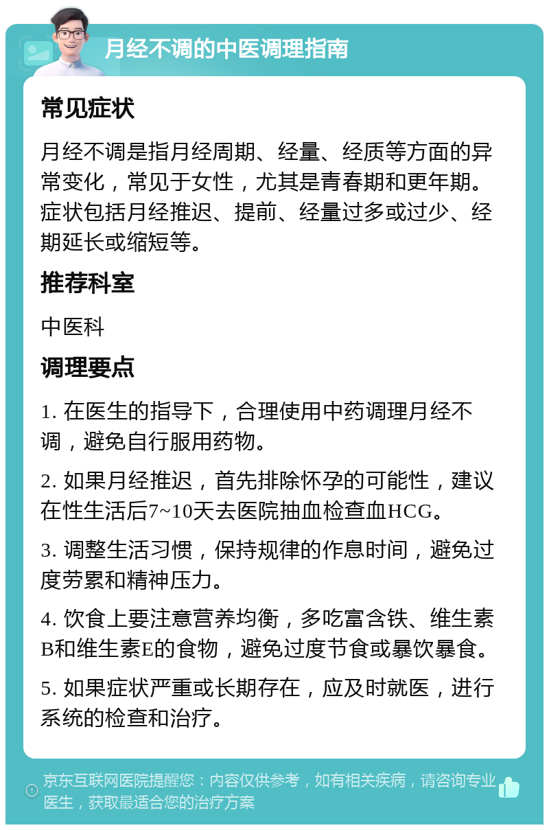 月经不调的中医调理指南 常见症状 月经不调是指月经周期、经量、经质等方面的异常变化，常见于女性，尤其是青春期和更年期。症状包括月经推迟、提前、经量过多或过少、经期延长或缩短等。 推荐科室 中医科 调理要点 1. 在医生的指导下，合理使用中药调理月经不调，避免自行服用药物。 2. 如果月经推迟，首先排除怀孕的可能性，建议在性生活后7~10天去医院抽血检查血HCG。 3. 调整生活习惯，保持规律的作息时间，避免过度劳累和精神压力。 4. 饮食上要注意营养均衡，多吃富含铁、维生素B和维生素E的食物，避免过度节食或暴饮暴食。 5. 如果症状严重或长期存在，应及时就医，进行系统的检查和治疗。