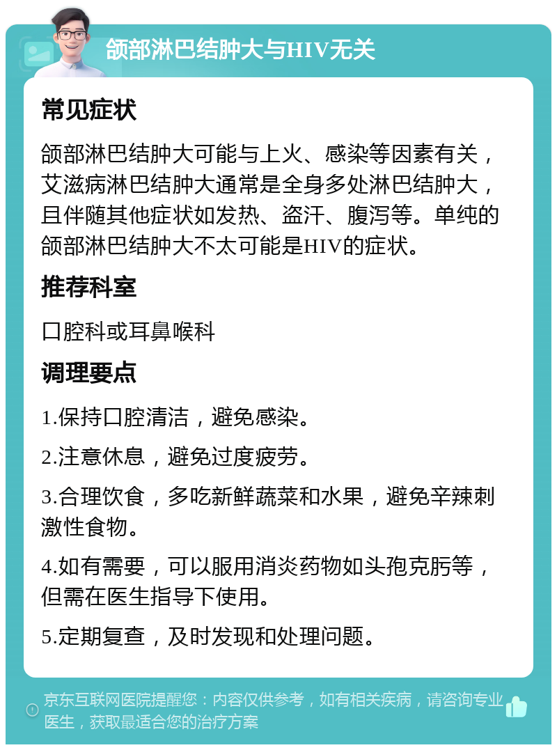 颌部淋巴结肿大与HIV无关 常见症状 颌部淋巴结肿大可能与上火、感染等因素有关，艾滋病淋巴结肿大通常是全身多处淋巴结肿大，且伴随其他症状如发热、盗汗、腹泻等。单纯的颌部淋巴结肿大不太可能是HIV的症状。 推荐科室 口腔科或耳鼻喉科 调理要点 1.保持口腔清洁，避免感染。 2.注意休息，避免过度疲劳。 3.合理饮食，多吃新鲜蔬菜和水果，避免辛辣刺激性食物。 4.如有需要，可以服用消炎药物如头孢克肟等，但需在医生指导下使用。 5.定期复查，及时发现和处理问题。