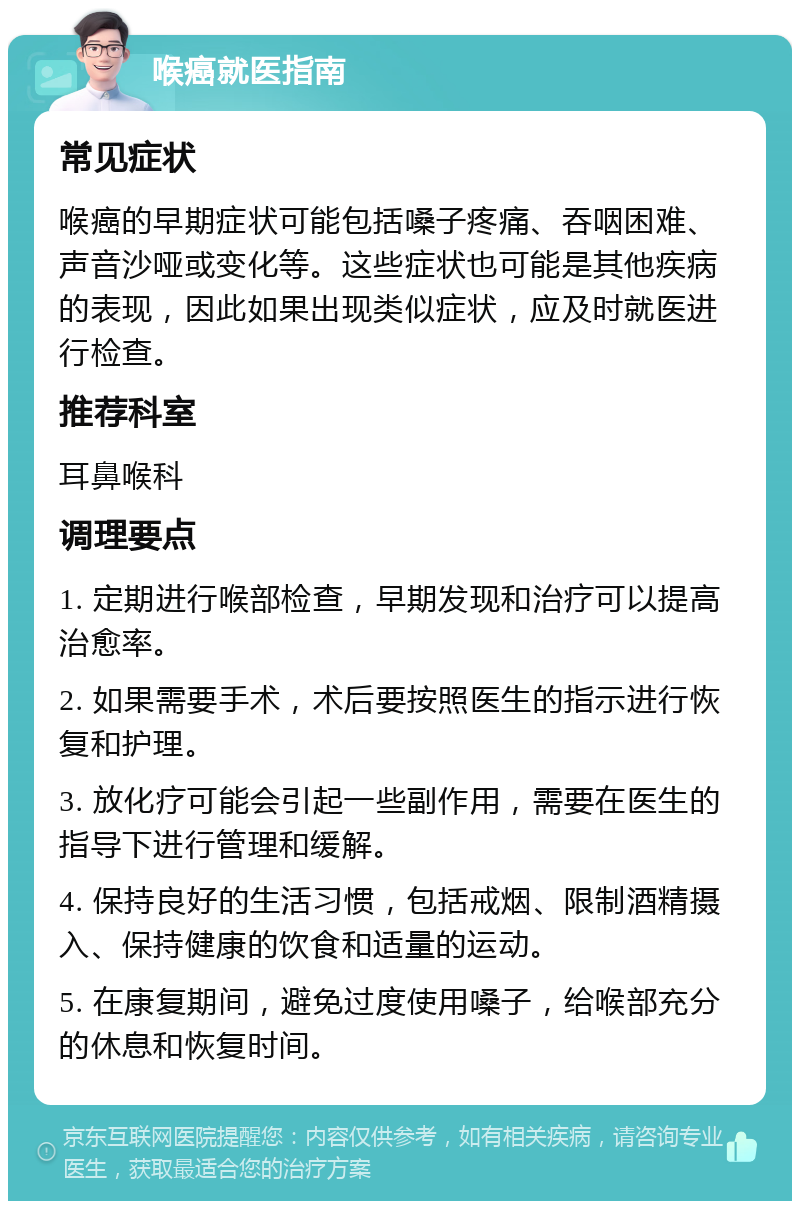 喉癌就医指南 常见症状 喉癌的早期症状可能包括嗓子疼痛、吞咽困难、声音沙哑或变化等。这些症状也可能是其他疾病的表现，因此如果出现类似症状，应及时就医进行检查。 推荐科室 耳鼻喉科 调理要点 1. 定期进行喉部检查，早期发现和治疗可以提高治愈率。 2. 如果需要手术，术后要按照医生的指示进行恢复和护理。 3. 放化疗可能会引起一些副作用，需要在医生的指导下进行管理和缓解。 4. 保持良好的生活习惯，包括戒烟、限制酒精摄入、保持健康的饮食和适量的运动。 5. 在康复期间，避免过度使用嗓子，给喉部充分的休息和恢复时间。