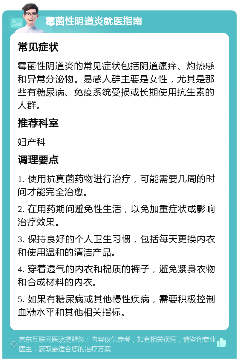 霉菌性阴道炎就医指南 常见症状 霉菌性阴道炎的常见症状包括阴道瘙痒、灼热感和异常分泌物。易感人群主要是女性，尤其是那些有糖尿病、免疫系统受损或长期使用抗生素的人群。 推荐科室 妇产科 调理要点 1. 使用抗真菌药物进行治疗，可能需要几周的时间才能完全治愈。 2. 在用药期间避免性生活，以免加重症状或影响治疗效果。 3. 保持良好的个人卫生习惯，包括每天更换内衣和使用温和的清洁产品。 4. 穿着透气的内衣和棉质的裤子，避免紧身衣物和合成材料的内衣。 5. 如果有糖尿病或其他慢性疾病，需要积极控制血糖水平和其他相关指标。