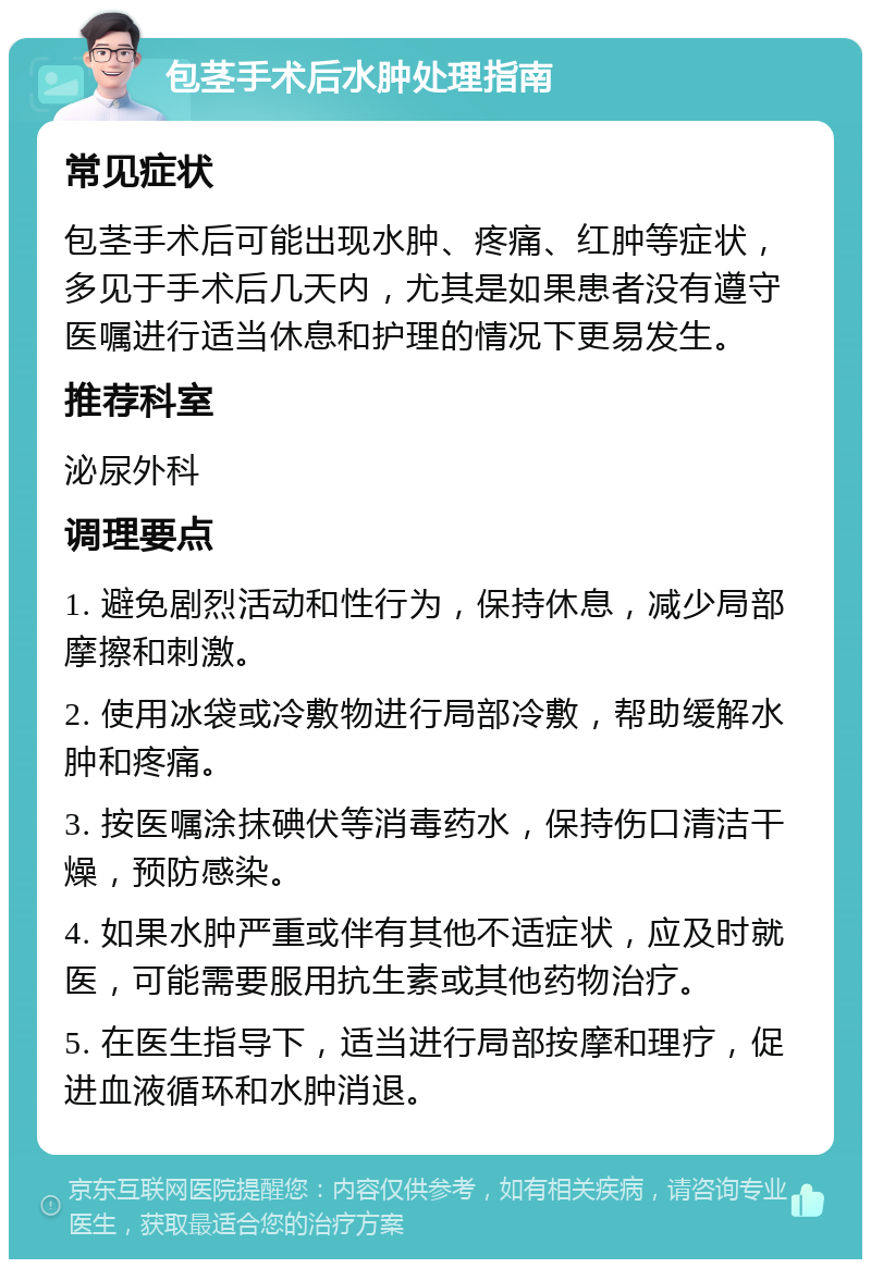 包茎手术后水肿处理指南 常见症状 包茎手术后可能出现水肿、疼痛、红肿等症状，多见于手术后几天内，尤其是如果患者没有遵守医嘱进行适当休息和护理的情况下更易发生。 推荐科室 泌尿外科 调理要点 1. 避免剧烈活动和性行为，保持休息，减少局部摩擦和刺激。 2. 使用冰袋或冷敷物进行局部冷敷，帮助缓解水肿和疼痛。 3. 按医嘱涂抹碘伏等消毒药水，保持伤口清洁干燥，预防感染。 4. 如果水肿严重或伴有其他不适症状，应及时就医，可能需要服用抗生素或其他药物治疗。 5. 在医生指导下，适当进行局部按摩和理疗，促进血液循环和水肿消退。