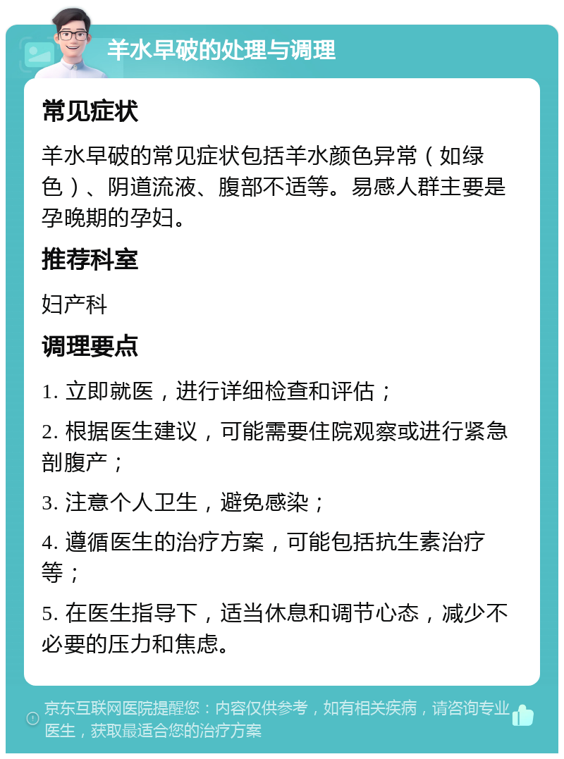 羊水早破的处理与调理 常见症状 羊水早破的常见症状包括羊水颜色异常（如绿色）、阴道流液、腹部不适等。易感人群主要是孕晚期的孕妇。 推荐科室 妇产科 调理要点 1. 立即就医，进行详细检查和评估； 2. 根据医生建议，可能需要住院观察或进行紧急剖腹产； 3. 注意个人卫生，避免感染； 4. 遵循医生的治疗方案，可能包括抗生素治疗等； 5. 在医生指导下，适当休息和调节心态，减少不必要的压力和焦虑。