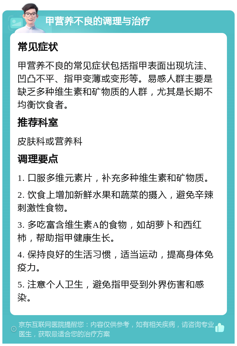 甲营养不良的调理与治疗 常见症状 甲营养不良的常见症状包括指甲表面出现坑洼、凹凸不平、指甲变薄或变形等。易感人群主要是缺乏多种维生素和矿物质的人群，尤其是长期不均衡饮食者。 推荐科室 皮肤科或营养科 调理要点 1. 口服多维元素片，补充多种维生素和矿物质。 2. 饮食上增加新鲜水果和蔬菜的摄入，避免辛辣刺激性食物。 3. 多吃富含维生素A的食物，如胡萝卜和西红柿，帮助指甲健康生长。 4. 保持良好的生活习惯，适当运动，提高身体免疫力。 5. 注意个人卫生，避免指甲受到外界伤害和感染。