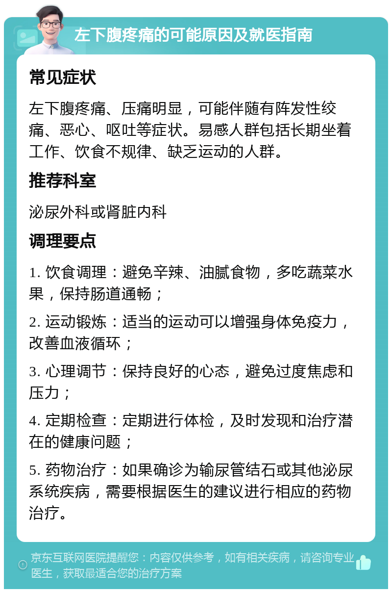 左下腹疼痛的可能原因及就医指南 常见症状 左下腹疼痛、压痛明显，可能伴随有阵发性绞痛、恶心、呕吐等症状。易感人群包括长期坐着工作、饮食不规律、缺乏运动的人群。 推荐科室 泌尿外科或肾脏内科 调理要点 1. 饮食调理：避免辛辣、油腻食物，多吃蔬菜水果，保持肠道通畅； 2. 运动锻炼：适当的运动可以增强身体免疫力，改善血液循环； 3. 心理调节：保持良好的心态，避免过度焦虑和压力； 4. 定期检查：定期进行体检，及时发现和治疗潜在的健康问题； 5. 药物治疗：如果确诊为输尿管结石或其他泌尿系统疾病，需要根据医生的建议进行相应的药物治疗。