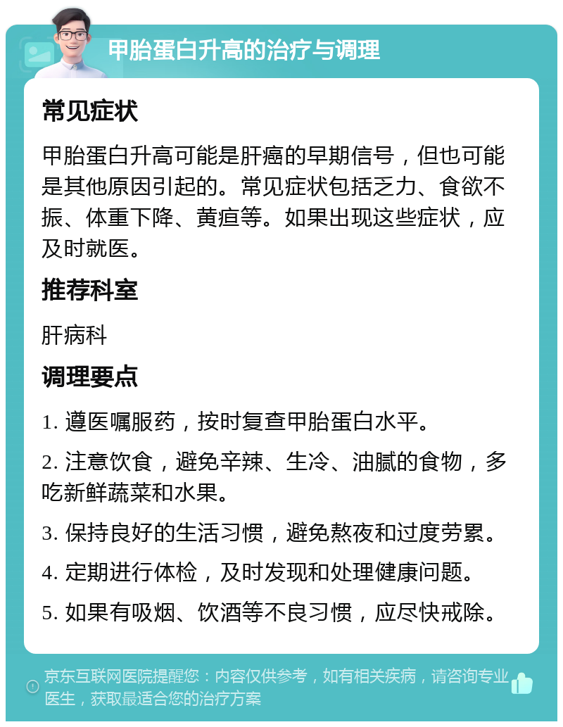 甲胎蛋白升高的治疗与调理 常见症状 甲胎蛋白升高可能是肝癌的早期信号，但也可能是其他原因引起的。常见症状包括乏力、食欲不振、体重下降、黄疸等。如果出现这些症状，应及时就医。 推荐科室 肝病科 调理要点 1. 遵医嘱服药，按时复查甲胎蛋白水平。 2. 注意饮食，避免辛辣、生冷、油腻的食物，多吃新鲜蔬菜和水果。 3. 保持良好的生活习惯，避免熬夜和过度劳累。 4. 定期进行体检，及时发现和处理健康问题。 5. 如果有吸烟、饮酒等不良习惯，应尽快戒除。