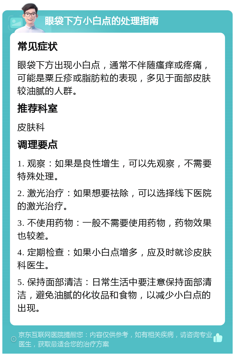 眼袋下方小白点的处理指南 常见症状 眼袋下方出现小白点，通常不伴随瘙痒或疼痛，可能是粟丘疹或脂肪粒的表现，多见于面部皮肤较油腻的人群。 推荐科室 皮肤科 调理要点 1. 观察：如果是良性增生，可以先观察，不需要特殊处理。 2. 激光治疗：如果想要祛除，可以选择线下医院的激光治疗。 3. 不使用药物：一般不需要使用药物，药物效果也较差。 4. 定期检查：如果小白点增多，应及时就诊皮肤科医生。 5. 保持面部清洁：日常生活中要注意保持面部清洁，避免油腻的化妆品和食物，以减少小白点的出现。