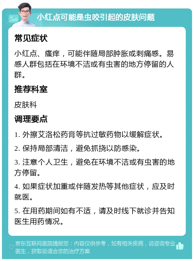 小红点可能是虫咬引起的皮肤问题 常见症状 小红点、瘙痒，可能伴随局部肿胀或刺痛感。易感人群包括在环境不洁或有虫害的地方停留的人群。 推荐科室 皮肤科 调理要点 1. 外擦艾洛松药膏等抗过敏药物以缓解症状。 2. 保持局部清洁，避免抓挠以防感染。 3. 注意个人卫生，避免在环境不洁或有虫害的地方停留。 4. 如果症状加重或伴随发热等其他症状，应及时就医。 5. 在用药期间如有不适，请及时线下就诊并告知医生用药情况。