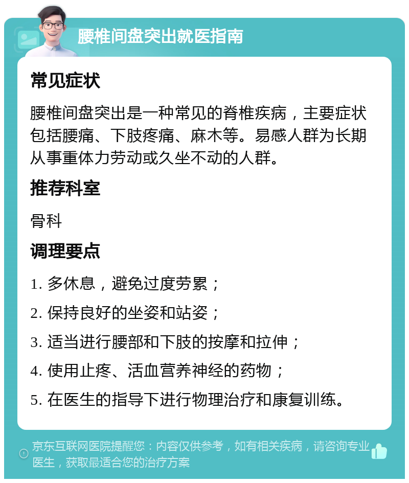 腰椎间盘突出就医指南 常见症状 腰椎间盘突出是一种常见的脊椎疾病，主要症状包括腰痛、下肢疼痛、麻木等。易感人群为长期从事重体力劳动或久坐不动的人群。 推荐科室 骨科 调理要点 1. 多休息，避免过度劳累； 2. 保持良好的坐姿和站姿； 3. 适当进行腰部和下肢的按摩和拉伸； 4. 使用止疼、活血营养神经的药物； 5. 在医生的指导下进行物理治疗和康复训练。