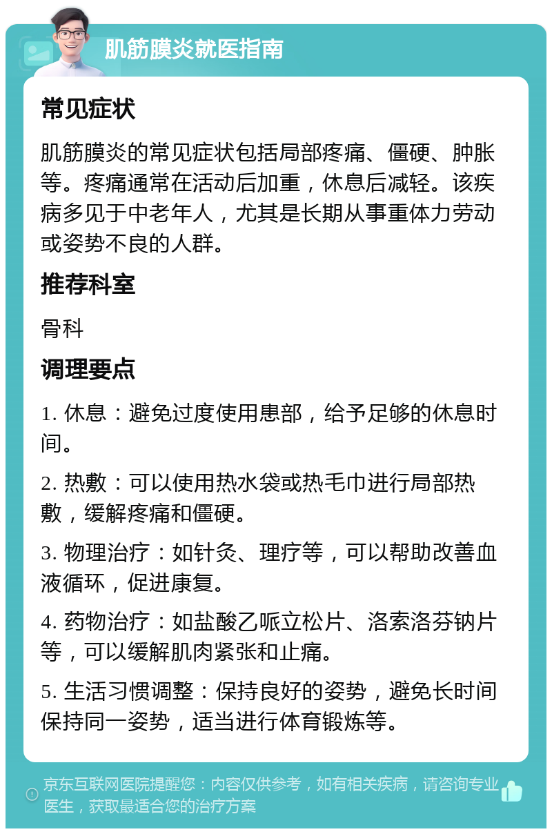 肌筋膜炎就医指南 常见症状 肌筋膜炎的常见症状包括局部疼痛、僵硬、肿胀等。疼痛通常在活动后加重，休息后减轻。该疾病多见于中老年人，尤其是长期从事重体力劳动或姿势不良的人群。 推荐科室 骨科 调理要点 1. 休息：避免过度使用患部，给予足够的休息时间。 2. 热敷：可以使用热水袋或热毛巾进行局部热敷，缓解疼痛和僵硬。 3. 物理治疗：如针灸、理疗等，可以帮助改善血液循环，促进康复。 4. 药物治疗：如盐酸乙哌立松片、洛索洛芬钠片等，可以缓解肌肉紧张和止痛。 5. 生活习惯调整：保持良好的姿势，避免长时间保持同一姿势，适当进行体育锻炼等。