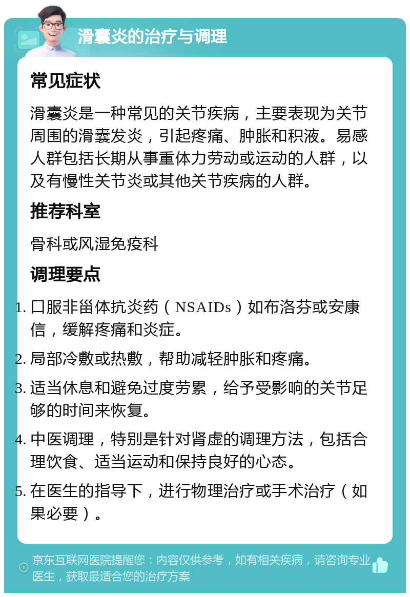 滑囊炎的治疗与调理 常见症状 滑囊炎是一种常见的关节疾病，主要表现为关节周围的滑囊发炎，引起疼痛、肿胀和积液。易感人群包括长期从事重体力劳动或运动的人群，以及有慢性关节炎或其他关节疾病的人群。 推荐科室 骨科或风湿免疫科 调理要点 口服非甾体抗炎药（NSAIDs）如布洛芬或安康信，缓解疼痛和炎症。 局部冷敷或热敷，帮助减轻肿胀和疼痛。 适当休息和避免过度劳累，给予受影响的关节足够的时间来恢复。 中医调理，特别是针对肾虚的调理方法，包括合理饮食、适当运动和保持良好的心态。 在医生的指导下，进行物理治疗或手术治疗（如果必要）。