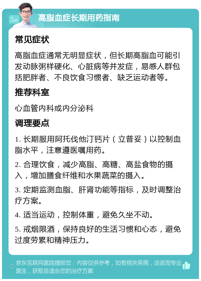 高脂血症长期用药指南 常见症状 高脂血症通常无明显症状，但长期高脂血可能引发动脉粥样硬化、心脏病等并发症，易感人群包括肥胖者、不良饮食习惯者、缺乏运动者等。 推荐科室 心血管内科或内分泌科 调理要点 1. 长期服用阿托伐他汀钙片（立普妥）以控制血脂水平，注意遵医嘱用药。 2. 合理饮食，减少高脂、高糖、高盐食物的摄入，增加膳食纤维和水果蔬菜的摄入。 3. 定期监测血脂、肝肾功能等指标，及时调整治疗方案。 4. 适当运动，控制体重，避免久坐不动。 5. 戒烟限酒，保持良好的生活习惯和心态，避免过度劳累和精神压力。