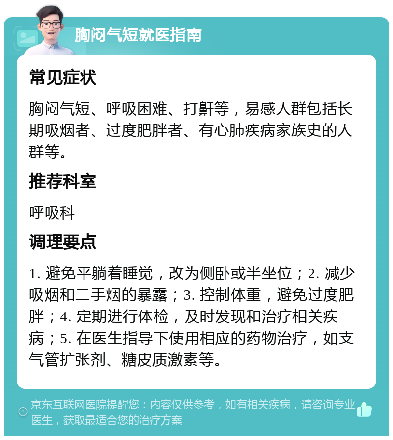 胸闷气短就医指南 常见症状 胸闷气短、呼吸困难、打鼾等，易感人群包括长期吸烟者、过度肥胖者、有心肺疾病家族史的人群等。 推荐科室 呼吸科 调理要点 1. 避免平躺着睡觉，改为侧卧或半坐位；2. 减少吸烟和二手烟的暴露；3. 控制体重，避免过度肥胖；4. 定期进行体检，及时发现和治疗相关疾病；5. 在医生指导下使用相应的药物治疗，如支气管扩张剂、糖皮质激素等。