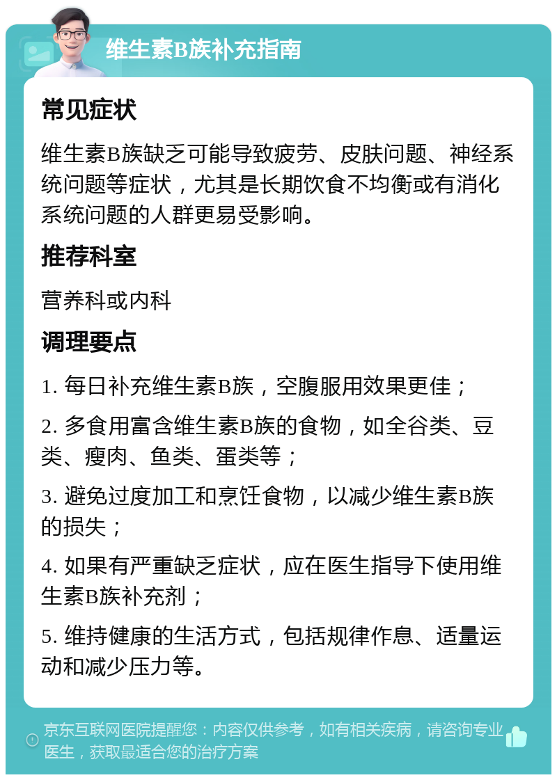 维生素B族补充指南 常见症状 维生素B族缺乏可能导致疲劳、皮肤问题、神经系统问题等症状，尤其是长期饮食不均衡或有消化系统问题的人群更易受影响。 推荐科室 营养科或内科 调理要点 1. 每日补充维生素B族，空腹服用效果更佳； 2. 多食用富含维生素B族的食物，如全谷类、豆类、瘦肉、鱼类、蛋类等； 3. 避免过度加工和烹饪食物，以减少维生素B族的损失； 4. 如果有严重缺乏症状，应在医生指导下使用维生素B族补充剂； 5. 维持健康的生活方式，包括规律作息、适量运动和减少压力等。