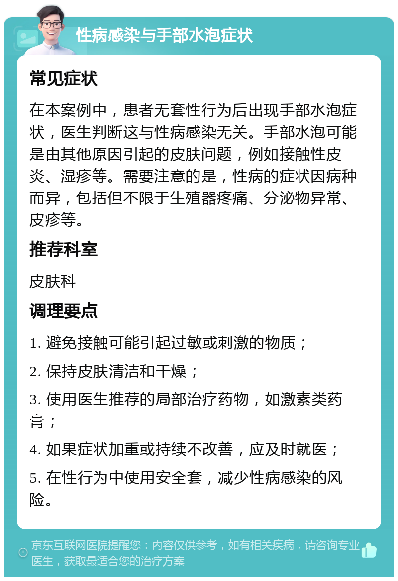 性病感染与手部水泡症状 常见症状 在本案例中，患者无套性行为后出现手部水泡症状，医生判断这与性病感染无关。手部水泡可能是由其他原因引起的皮肤问题，例如接触性皮炎、湿疹等。需要注意的是，性病的症状因病种而异，包括但不限于生殖器疼痛、分泌物异常、皮疹等。 推荐科室 皮肤科 调理要点 1. 避免接触可能引起过敏或刺激的物质； 2. 保持皮肤清洁和干燥； 3. 使用医生推荐的局部治疗药物，如激素类药膏； 4. 如果症状加重或持续不改善，应及时就医； 5. 在性行为中使用安全套，减少性病感染的风险。