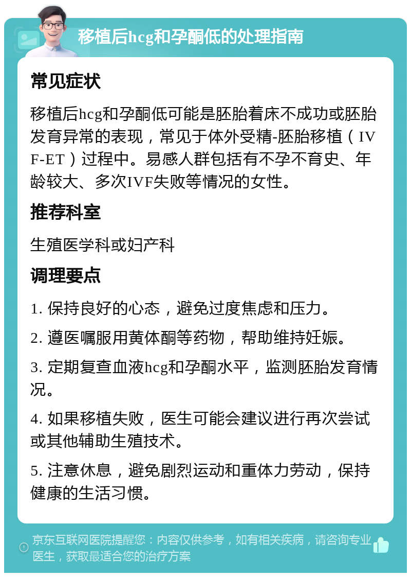 移植后hcg和孕酮低的处理指南 常见症状 移植后hcg和孕酮低可能是胚胎着床不成功或胚胎发育异常的表现，常见于体外受精-胚胎移植（IVF-ET）过程中。易感人群包括有不孕不育史、年龄较大、多次IVF失败等情况的女性。 推荐科室 生殖医学科或妇产科 调理要点 1. 保持良好的心态，避免过度焦虑和压力。 2. 遵医嘱服用黄体酮等药物，帮助维持妊娠。 3. 定期复查血液hcg和孕酮水平，监测胚胎发育情况。 4. 如果移植失败，医生可能会建议进行再次尝试或其他辅助生殖技术。 5. 注意休息，避免剧烈运动和重体力劳动，保持健康的生活习惯。