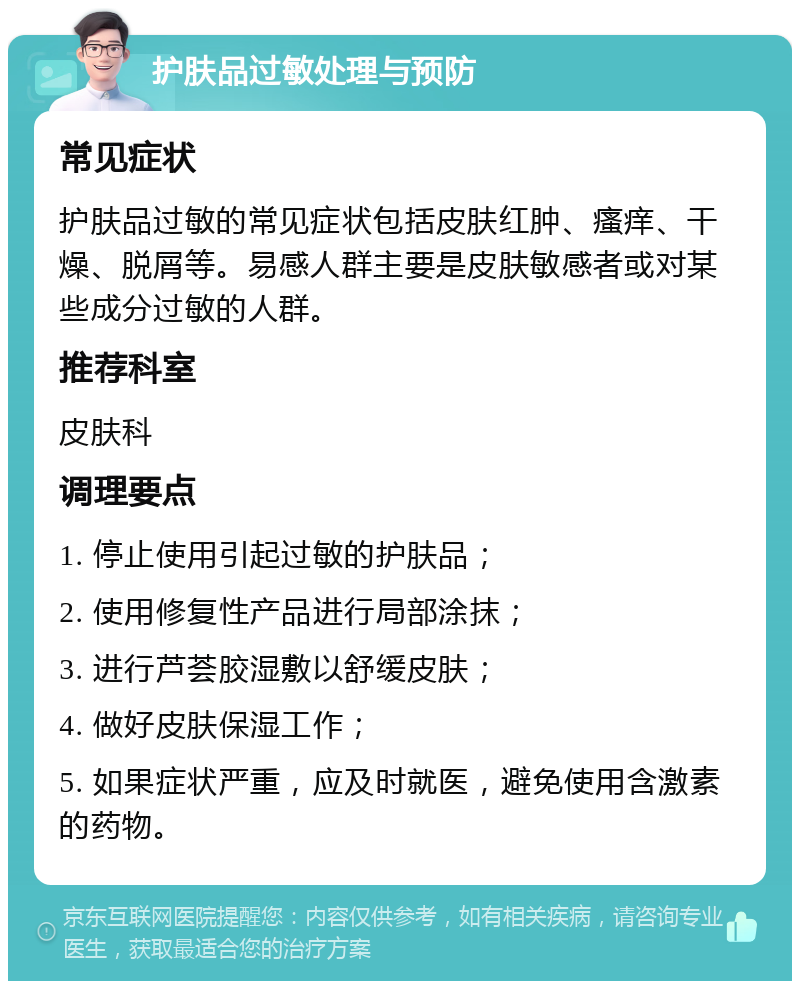 护肤品过敏处理与预防 常见症状 护肤品过敏的常见症状包括皮肤红肿、瘙痒、干燥、脱屑等。易感人群主要是皮肤敏感者或对某些成分过敏的人群。 推荐科室 皮肤科 调理要点 1. 停止使用引起过敏的护肤品； 2. 使用修复性产品进行局部涂抹； 3. 进行芦荟胶湿敷以舒缓皮肤； 4. 做好皮肤保湿工作； 5. 如果症状严重，应及时就医，避免使用含激素的药物。