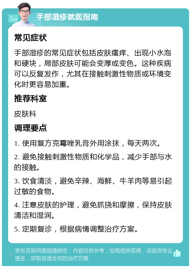 手部湿疹就医指南 常见症状 手部湿疹的常见症状包括皮肤瘙痒、出现小水泡和硬块，局部皮肤可能会变厚或变色。这种疾病可以反复发作，尤其在接触刺激性物质或环境变化时更容易加重。 推荐科室 皮肤科 调理要点 1. 使用复方克霉唑乳膏外用涂抹，每天两次。 2. 避免接触刺激性物质和化学品，减少手部与水的接触。 3. 饮食清淡，避免辛辣、海鲜、牛羊肉等易引起过敏的食物。 4. 注意皮肤的护理，避免抓挠和摩擦，保持皮肤清洁和湿润。 5. 定期复诊，根据病情调整治疗方案。