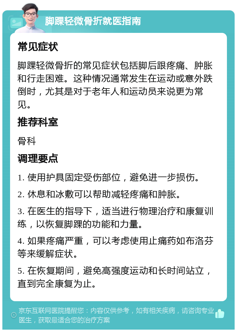 脚踝轻微骨折就医指南 常见症状 脚踝轻微骨折的常见症状包括脚后跟疼痛、肿胀和行走困难。这种情况通常发生在运动或意外跌倒时，尤其是对于老年人和运动员来说更为常见。 推荐科室 骨科 调理要点 1. 使用护具固定受伤部位，避免进一步损伤。 2. 休息和冰敷可以帮助减轻疼痛和肿胀。 3. 在医生的指导下，适当进行物理治疗和康复训练，以恢复脚踝的功能和力量。 4. 如果疼痛严重，可以考虑使用止痛药如布洛芬等来缓解症状。 5. 在恢复期间，避免高强度运动和长时间站立，直到完全康复为止。