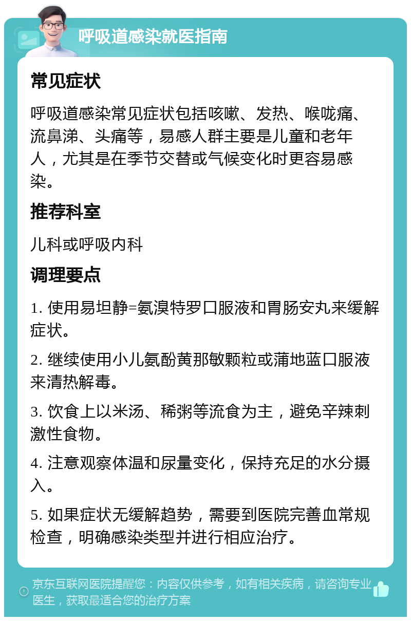 呼吸道感染就医指南 常见症状 呼吸道感染常见症状包括咳嗽、发热、喉咙痛、流鼻涕、头痛等，易感人群主要是儿童和老年人，尤其是在季节交替或气候变化时更容易感染。 推荐科室 儿科或呼吸内科 调理要点 1. 使用易坦静=氨溴特罗口服液和胃肠安丸来缓解症状。 2. 继续使用小儿氨酚黄那敏颗粒或蒲地蓝口服液来清热解毒。 3. 饮食上以米汤、稀粥等流食为主，避免辛辣刺激性食物。 4. 注意观察体温和尿量变化，保持充足的水分摄入。 5. 如果症状无缓解趋势，需要到医院完善血常规检查，明确感染类型并进行相应治疗。