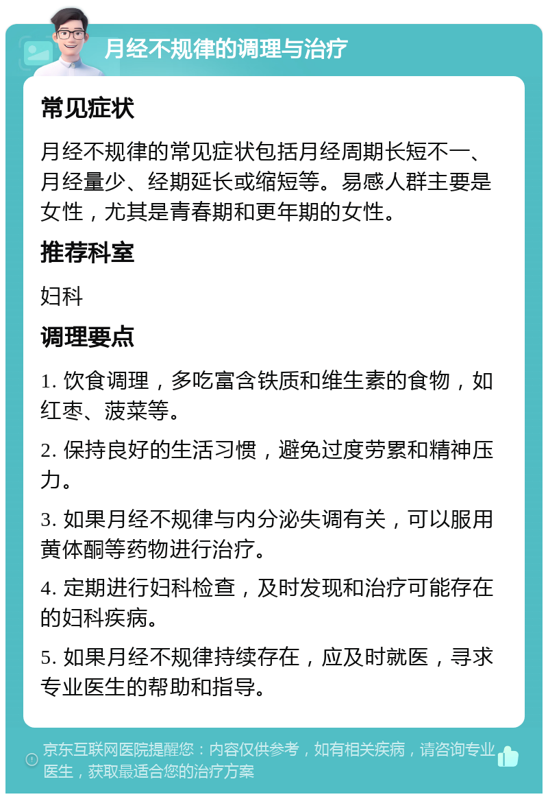 月经不规律的调理与治疗 常见症状 月经不规律的常见症状包括月经周期长短不一、月经量少、经期延长或缩短等。易感人群主要是女性，尤其是青春期和更年期的女性。 推荐科室 妇科 调理要点 1. 饮食调理，多吃富含铁质和维生素的食物，如红枣、菠菜等。 2. 保持良好的生活习惯，避免过度劳累和精神压力。 3. 如果月经不规律与内分泌失调有关，可以服用黄体酮等药物进行治疗。 4. 定期进行妇科检查，及时发现和治疗可能存在的妇科疾病。 5. 如果月经不规律持续存在，应及时就医，寻求专业医生的帮助和指导。