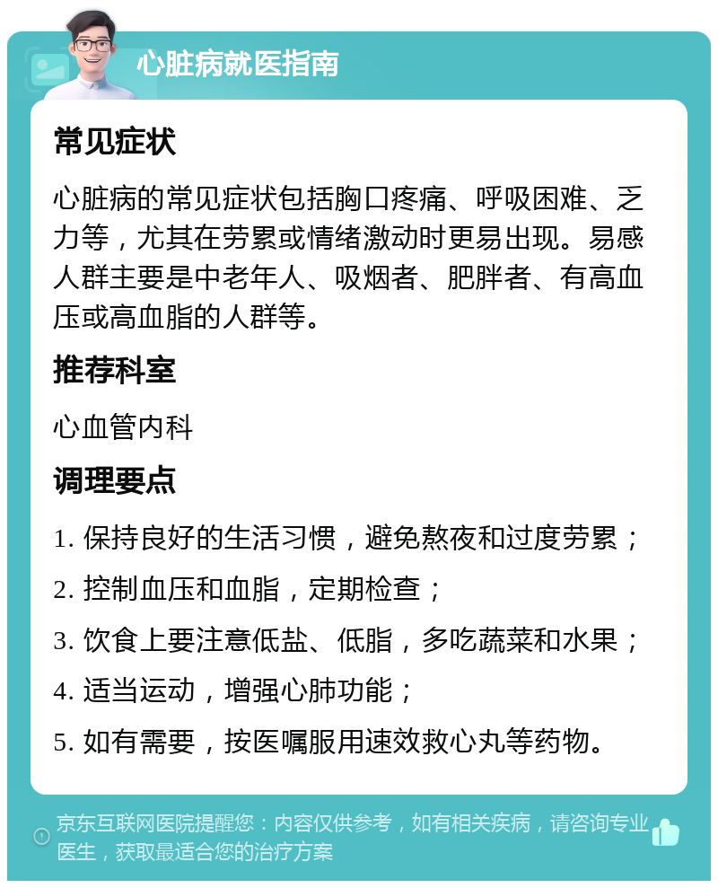 心脏病就医指南 常见症状 心脏病的常见症状包括胸口疼痛、呼吸困难、乏力等，尤其在劳累或情绪激动时更易出现。易感人群主要是中老年人、吸烟者、肥胖者、有高血压或高血脂的人群等。 推荐科室 心血管内科 调理要点 1. 保持良好的生活习惯，避免熬夜和过度劳累； 2. 控制血压和血脂，定期检查； 3. 饮食上要注意低盐、低脂，多吃蔬菜和水果； 4. 适当运动，增强心肺功能； 5. 如有需要，按医嘱服用速效救心丸等药物。