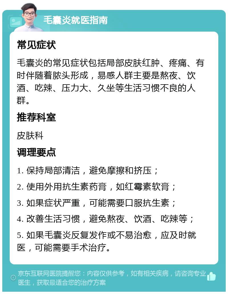 毛囊炎就医指南 常见症状 毛囊炎的常见症状包括局部皮肤红肿、疼痛、有时伴随着脓头形成，易感人群主要是熬夜、饮酒、吃辣、压力大、久坐等生活习惯不良的人群。 推荐科室 皮肤科 调理要点 1. 保持局部清洁，避免摩擦和挤压； 2. 使用外用抗生素药膏，如红霉素软膏； 3. 如果症状严重，可能需要口服抗生素； 4. 改善生活习惯，避免熬夜、饮酒、吃辣等； 5. 如果毛囊炎反复发作或不易治愈，应及时就医，可能需要手术治疗。