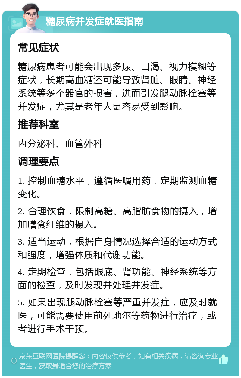 糖尿病并发症就医指南 常见症状 糖尿病患者可能会出现多尿、口渴、视力模糊等症状，长期高血糖还可能导致肾脏、眼睛、神经系统等多个器官的损害，进而引发腿动脉栓塞等并发症，尤其是老年人更容易受到影响。 推荐科室 内分泌科、血管外科 调理要点 1. 控制血糖水平，遵循医嘱用药，定期监测血糖变化。 2. 合理饮食，限制高糖、高脂肪食物的摄入，增加膳食纤维的摄入。 3. 适当运动，根据自身情况选择合适的运动方式和强度，增强体质和代谢功能。 4. 定期检查，包括眼底、肾功能、神经系统等方面的检查，及时发现并处理并发症。 5. 如果出现腿动脉栓塞等严重并发症，应及时就医，可能需要使用前列地尔等药物进行治疗，或者进行手术干预。