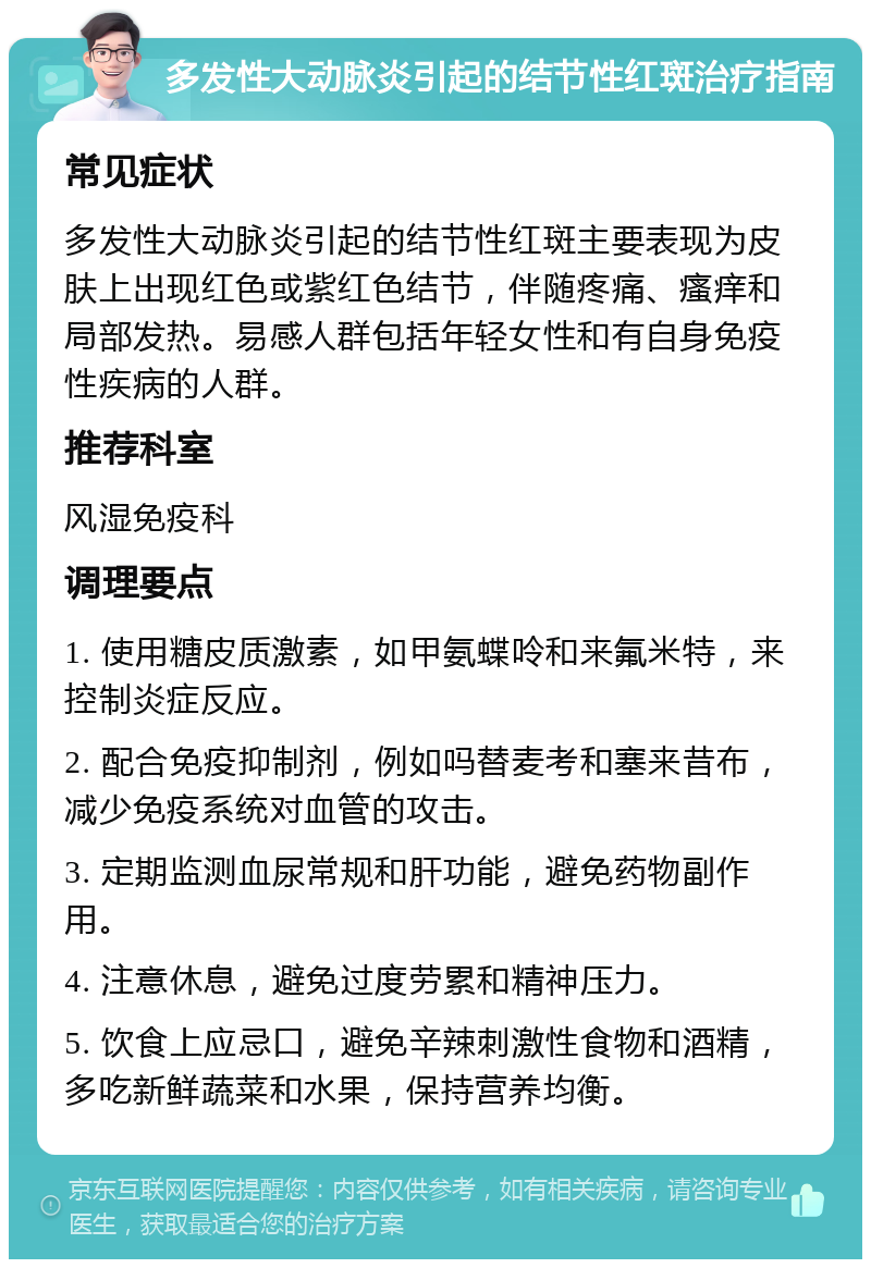 多发性大动脉炎引起的结节性红斑治疗指南 常见症状 多发性大动脉炎引起的结节性红斑主要表现为皮肤上出现红色或紫红色结节，伴随疼痛、瘙痒和局部发热。易感人群包括年轻女性和有自身免疫性疾病的人群。 推荐科室 风湿免疫科 调理要点 1. 使用糖皮质激素，如甲氨蝶呤和来氟米特，来控制炎症反应。 2. 配合免疫抑制剂，例如吗替麦考和塞来昔布，减少免疫系统对血管的攻击。 3. 定期监测血尿常规和肝功能，避免药物副作用。 4. 注意休息，避免过度劳累和精神压力。 5. 饮食上应忌口，避免辛辣刺激性食物和酒精，多吃新鲜蔬菜和水果，保持营养均衡。