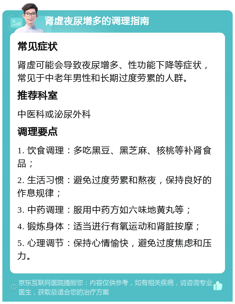 肾虚夜尿增多的调理指南 常见症状 肾虚可能会导致夜尿增多、性功能下降等症状，常见于中老年男性和长期过度劳累的人群。 推荐科室 中医科或泌尿外科 调理要点 1. 饮食调理：多吃黑豆、黑芝麻、核桃等补肾食品； 2. 生活习惯：避免过度劳累和熬夜，保持良好的作息规律； 3. 中药调理：服用中药方如六味地黄丸等； 4. 锻炼身体：适当进行有氧运动和肾脏按摩； 5. 心理调节：保持心情愉快，避免过度焦虑和压力。