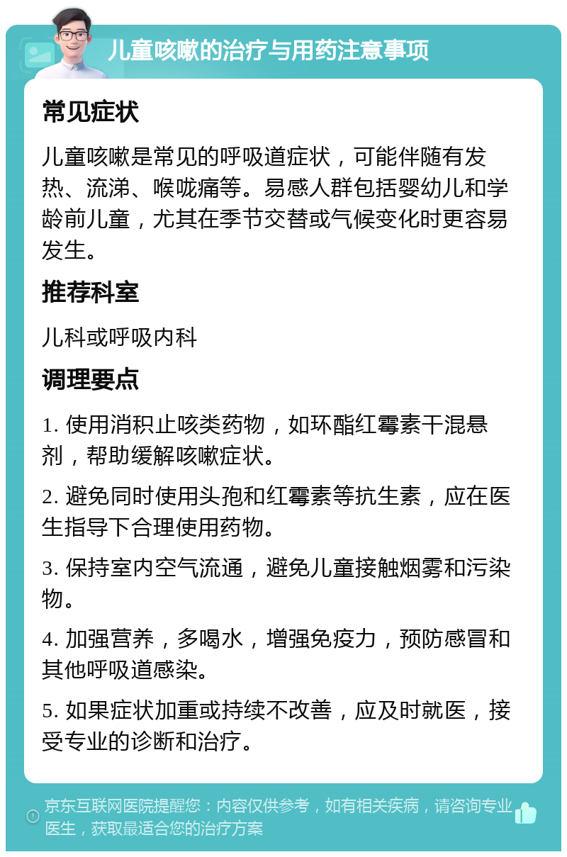 儿童咳嗽的治疗与用药注意事项 常见症状 儿童咳嗽是常见的呼吸道症状，可能伴随有发热、流涕、喉咙痛等。易感人群包括婴幼儿和学龄前儿童，尤其在季节交替或气候变化时更容易发生。 推荐科室 儿科或呼吸内科 调理要点 1. 使用消积止咳类药物，如环酯红霉素干混悬剂，帮助缓解咳嗽症状。 2. 避免同时使用头孢和红霉素等抗生素，应在医生指导下合理使用药物。 3. 保持室内空气流通，避免儿童接触烟雾和污染物。 4. 加强营养，多喝水，增强免疫力，预防感冒和其他呼吸道感染。 5. 如果症状加重或持续不改善，应及时就医，接受专业的诊断和治疗。