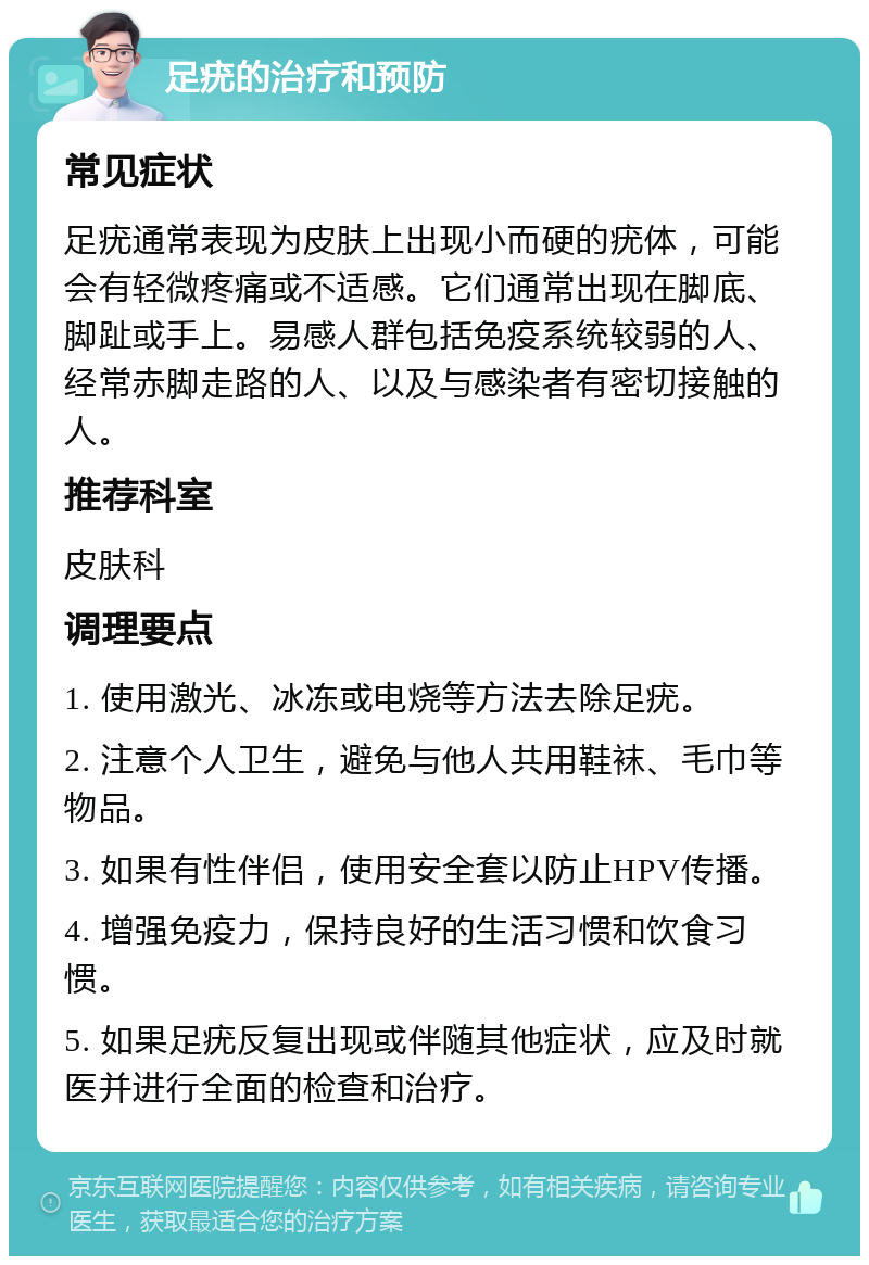 足疣的治疗和预防 常见症状 足疣通常表现为皮肤上出现小而硬的疣体，可能会有轻微疼痛或不适感。它们通常出现在脚底、脚趾或手上。易感人群包括免疫系统较弱的人、经常赤脚走路的人、以及与感染者有密切接触的人。 推荐科室 皮肤科 调理要点 1. 使用激光、冰冻或电烧等方法去除足疣。 2. 注意个人卫生，避免与他人共用鞋袜、毛巾等物品。 3. 如果有性伴侣，使用安全套以防止HPV传播。 4. 增强免疫力，保持良好的生活习惯和饮食习惯。 5. 如果足疣反复出现或伴随其他症状，应及时就医并进行全面的检查和治疗。