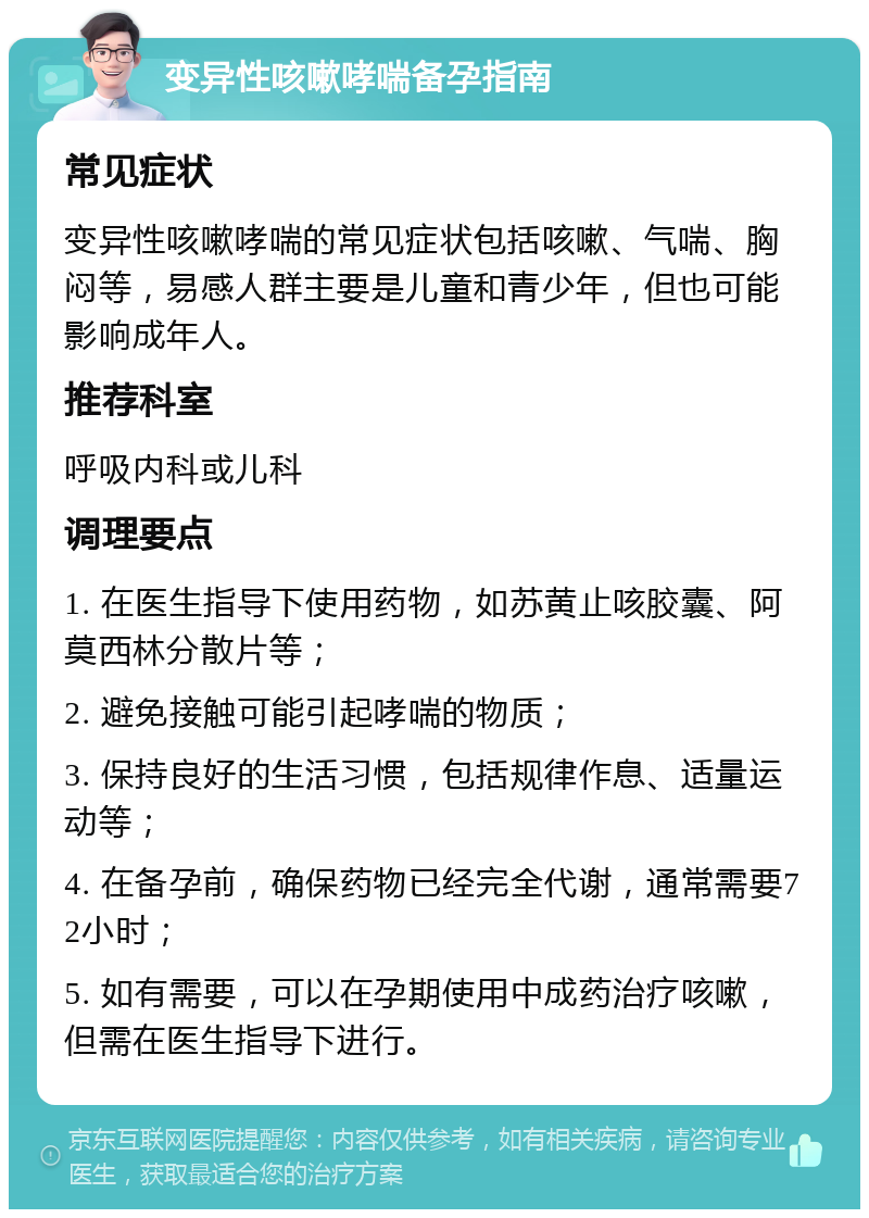 变异性咳嗽哮喘备孕指南 常见症状 变异性咳嗽哮喘的常见症状包括咳嗽、气喘、胸闷等，易感人群主要是儿童和青少年，但也可能影响成年人。 推荐科室 呼吸内科或儿科 调理要点 1. 在医生指导下使用药物，如苏黄止咳胶囊、阿莫西林分散片等； 2. 避免接触可能引起哮喘的物质； 3. 保持良好的生活习惯，包括规律作息、适量运动等； 4. 在备孕前，确保药物已经完全代谢，通常需要72小时； 5. 如有需要，可以在孕期使用中成药治疗咳嗽，但需在医生指导下进行。