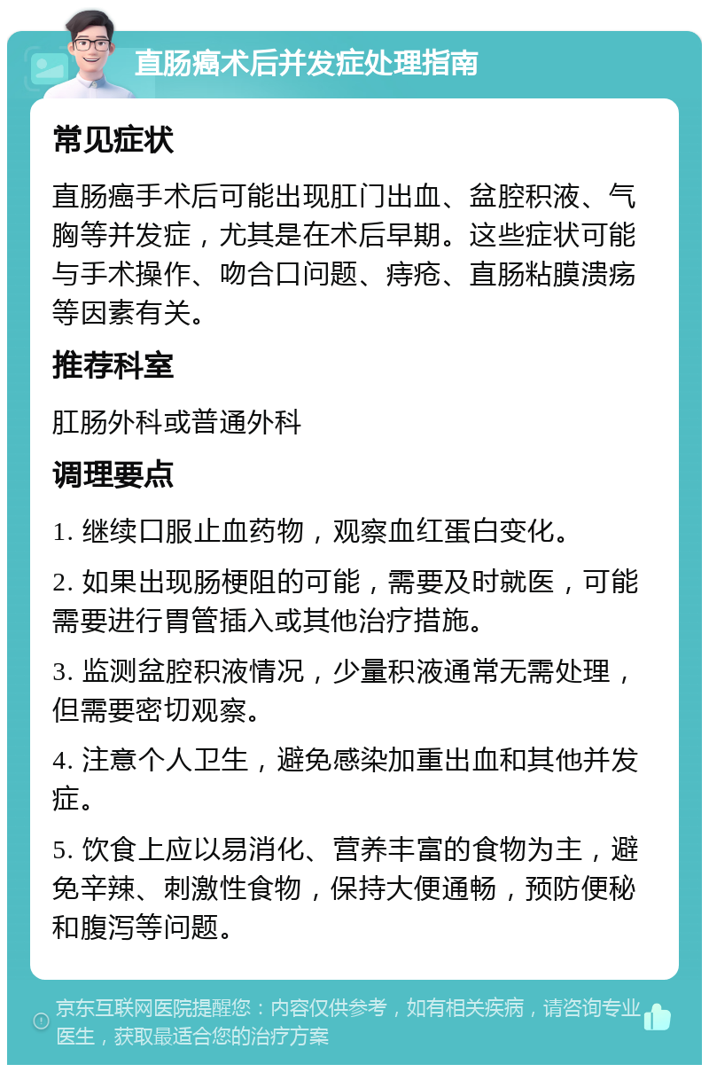 直肠癌术后并发症处理指南 常见症状 直肠癌手术后可能出现肛门出血、盆腔积液、气胸等并发症，尤其是在术后早期。这些症状可能与手术操作、吻合口问题、痔疮、直肠粘膜溃疡等因素有关。 推荐科室 肛肠外科或普通外科 调理要点 1. 继续口服止血药物，观察血红蛋白变化。 2. 如果出现肠梗阻的可能，需要及时就医，可能需要进行胃管插入或其他治疗措施。 3. 监测盆腔积液情况，少量积液通常无需处理，但需要密切观察。 4. 注意个人卫生，避免感染加重出血和其他并发症。 5. 饮食上应以易消化、营养丰富的食物为主，避免辛辣、刺激性食物，保持大便通畅，预防便秘和腹泻等问题。