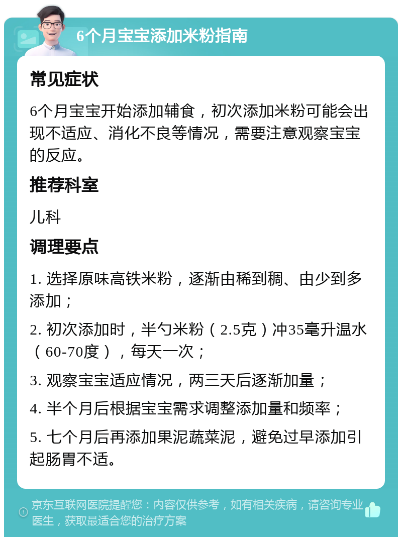 6个月宝宝添加米粉指南 常见症状 6个月宝宝开始添加辅食，初次添加米粉可能会出现不适应、消化不良等情况，需要注意观察宝宝的反应。 推荐科室 儿科 调理要点 1. 选择原味高铁米粉，逐渐由稀到稠、由少到多添加； 2. 初次添加时，半勺米粉（2.5克）冲35毫升温水（60-70度），每天一次； 3. 观察宝宝适应情况，两三天后逐渐加量； 4. 半个月后根据宝宝需求调整添加量和频率； 5. 七个月后再添加果泥蔬菜泥，避免过早添加引起肠胃不适。