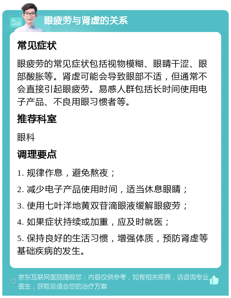 眼疲劳与肾虚的关系 常见症状 眼疲劳的常见症状包括视物模糊、眼睛干涩、眼部酸胀等。肾虚可能会导致眼部不适，但通常不会直接引起眼疲劳。易感人群包括长时间使用电子产品、不良用眼习惯者等。 推荐科室 眼科 调理要点 1. 规律作息，避免熬夜； 2. 减少电子产品使用时间，适当休息眼睛； 3. 使用七叶洋地黄双苷滴眼液缓解眼疲劳； 4. 如果症状持续或加重，应及时就医； 5. 保持良好的生活习惯，增强体质，预防肾虚等基础疾病的发生。