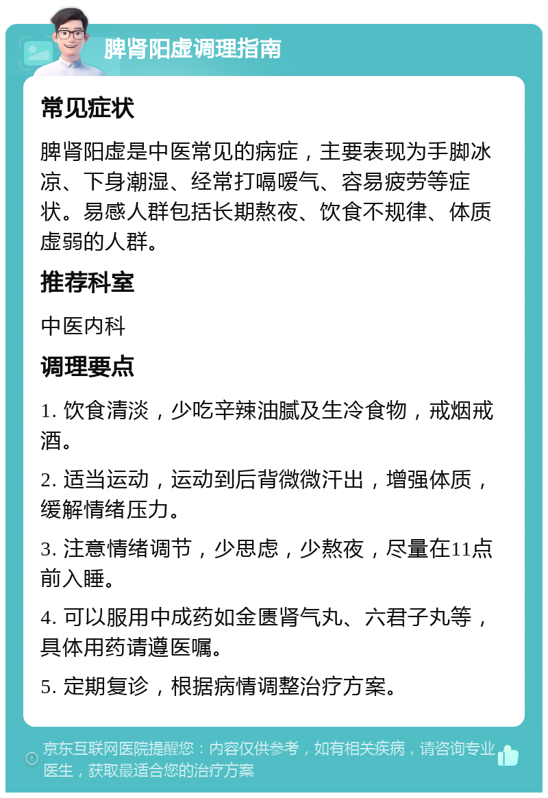 脾肾阳虚调理指南 常见症状 脾肾阳虚是中医常见的病症，主要表现为手脚冰凉、下身潮湿、经常打嗝嗳气、容易疲劳等症状。易感人群包括长期熬夜、饮食不规律、体质虚弱的人群。 推荐科室 中医内科 调理要点 1. 饮食清淡，少吃辛辣油腻及生冷食物，戒烟戒酒。 2. 适当运动，运动到后背微微汗出，增强体质，缓解情绪压力。 3. 注意情绪调节，少思虑，少熬夜，尽量在11点前入睡。 4. 可以服用中成药如金匮肾气丸、六君子丸等，具体用药请遵医嘱。 5. 定期复诊，根据病情调整治疗方案。