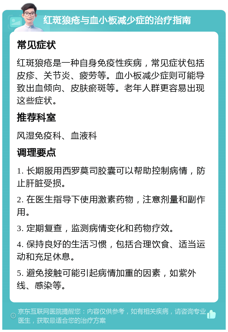 红斑狼疮与血小板减少症的治疗指南 常见症状 红斑狼疮是一种自身免疫性疾病，常见症状包括皮疹、关节炎、疲劳等。血小板减少症则可能导致出血倾向、皮肤瘀斑等。老年人群更容易出现这些症状。 推荐科室 风湿免疫科、血液科 调理要点 1. 长期服用西罗莫司胶囊可以帮助控制病情，防止肝脏受损。 2. 在医生指导下使用激素药物，注意剂量和副作用。 3. 定期复查，监测病情变化和药物疗效。 4. 保持良好的生活习惯，包括合理饮食、适当运动和充足休息。 5. 避免接触可能引起病情加重的因素，如紫外线、感染等。