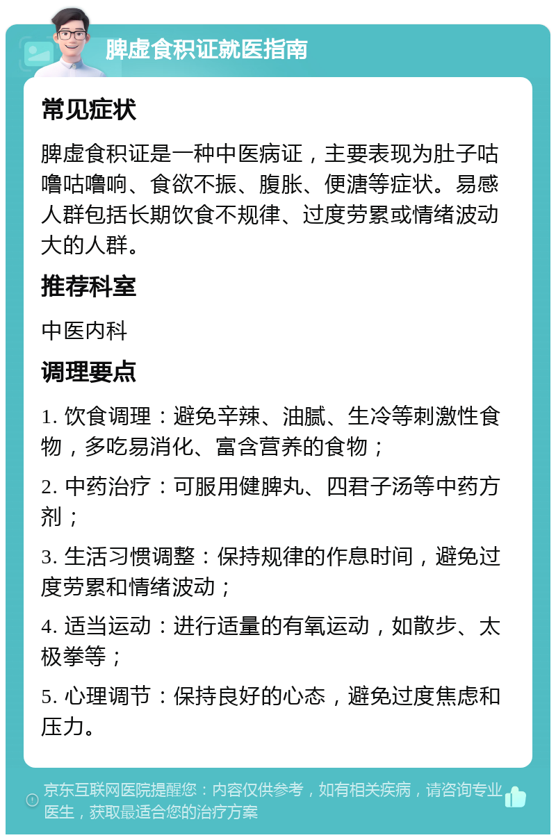 脾虚食积证就医指南 常见症状 脾虚食积证是一种中医病证，主要表现为肚子咕噜咕噜响、食欲不振、腹胀、便溏等症状。易感人群包括长期饮食不规律、过度劳累或情绪波动大的人群。 推荐科室 中医内科 调理要点 1. 饮食调理：避免辛辣、油腻、生冷等刺激性食物，多吃易消化、富含营养的食物； 2. 中药治疗：可服用健脾丸、四君子汤等中药方剂； 3. 生活习惯调整：保持规律的作息时间，避免过度劳累和情绪波动； 4. 适当运动：进行适量的有氧运动，如散步、太极拳等； 5. 心理调节：保持良好的心态，避免过度焦虑和压力。